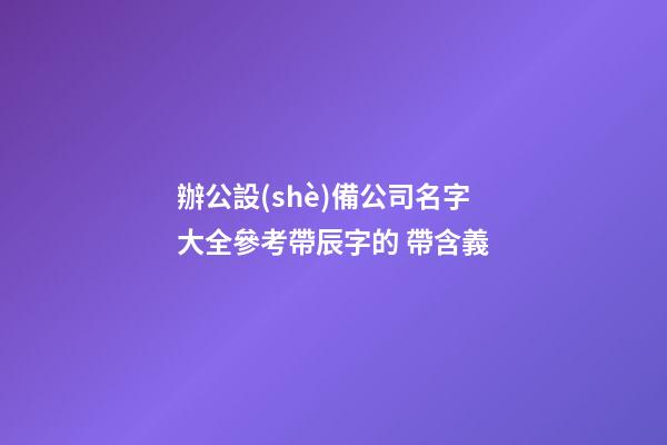 辦公設(shè)備公司名字大全參考帶辰字的 帶含義-第1張-公司起名-玄機(jī)派